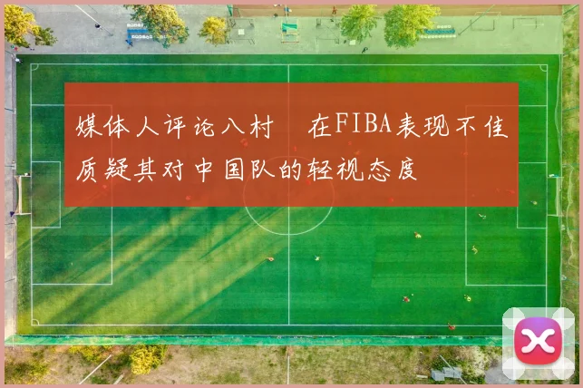 媒体人评论八村塁在FIBA表现不佳质疑其对中国队的轻视态度