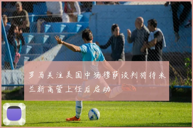 罗马关注美国中场穆萨谈判将待米兰新高管上任后启动