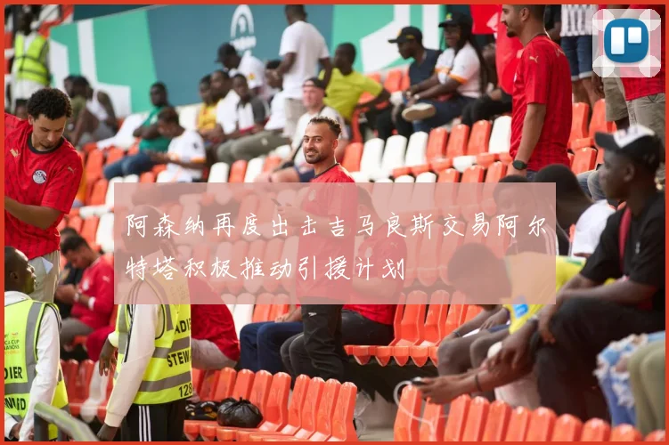 阿森纳再度出击吉马良斯交易阿尔特塔积极推动引援计划