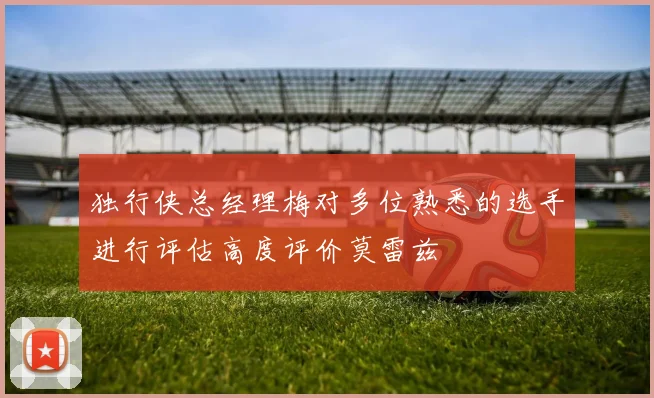 独行侠总经理梅对多位熟悉的选手进行评估高度评价莫雷兹