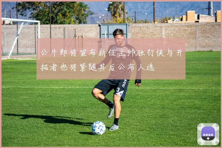 公牛即将宣布新任主帅独行侠与开拓者也将紧随其后公布人选