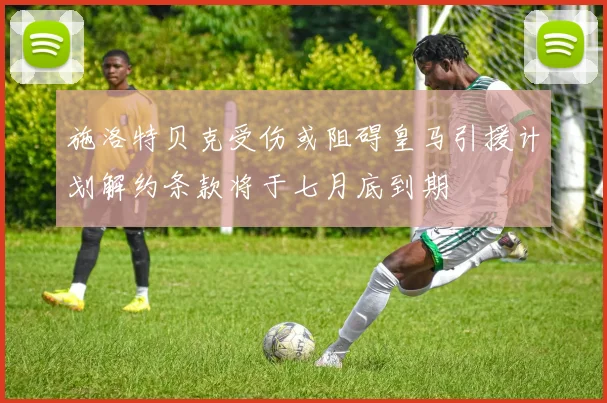 施洛特贝克受伤或阻碍皇马引援计划解约条款将于七月底到期