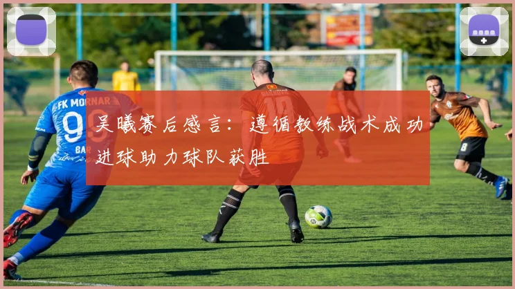 吴曦赛后感言：遵循教练战术成功进球助力球队获胜