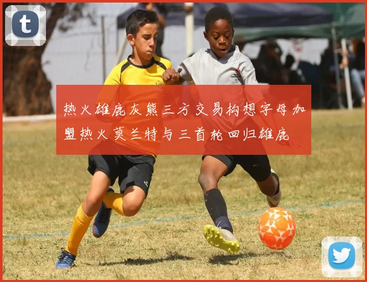 热火雄鹿灰熊三方交易构想字母加盟热火莫兰特与三首轮回归雄鹿