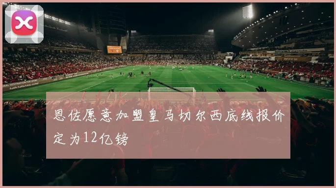 恩佐愿意加盟皇马切尔西底线报价定为12亿镑