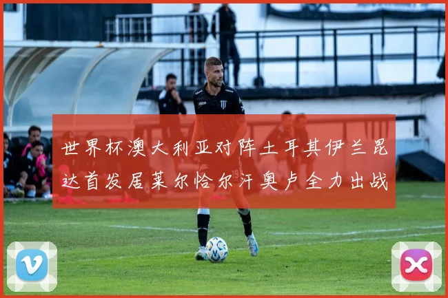 世界杯澳大利亚对阵土耳其伊兰昆达首发居莱尔恰尔汗奥卢全力出战