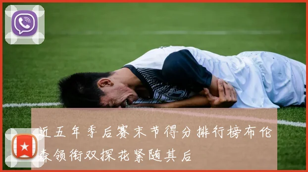 近五年季后赛末节得分排行榜布伦森领衔双探花紧随其后
