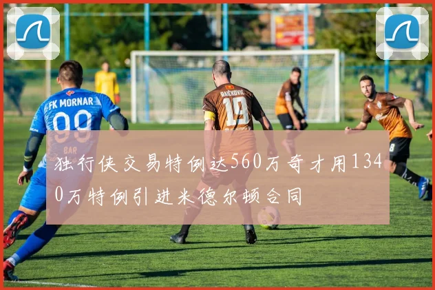 独行侠交易特例达560万奇才用1340万特例引进米德尔顿合同