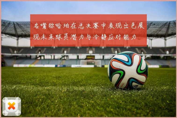 名嘴称哈珀在总决赛中表现出色展现未来球员潜力与冷静应对能力