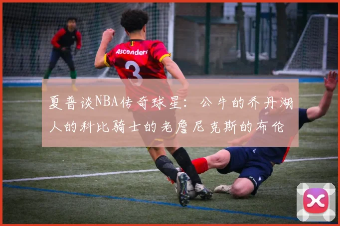 夏普谈NBA传奇球星：公牛的乔丹湖人的科比骑士的老詹尼克斯的布伦森