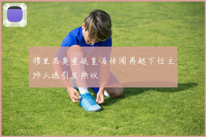 穆里尼奥重返皇马传闻再起下任主帅人选引发热议