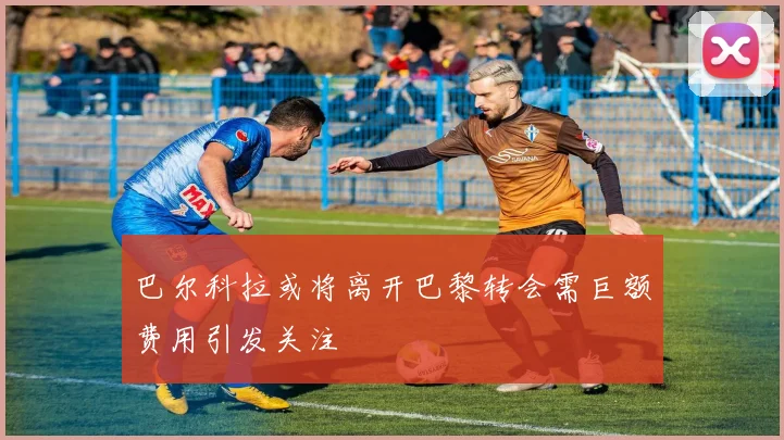 巴尔科拉或将离开巴黎转会需巨额费用引发关注