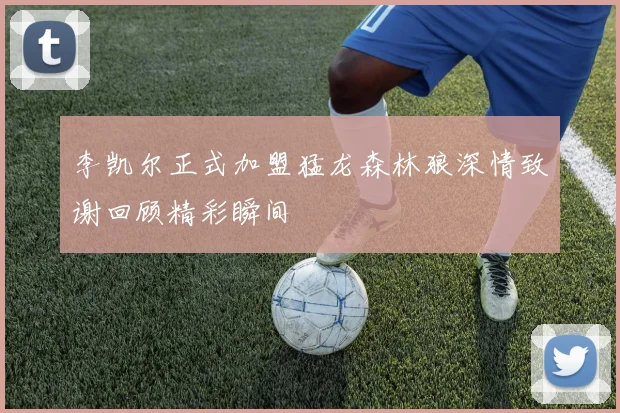 李凯尔正式加盟猛龙森林狼深情致谢回顾精彩瞬间