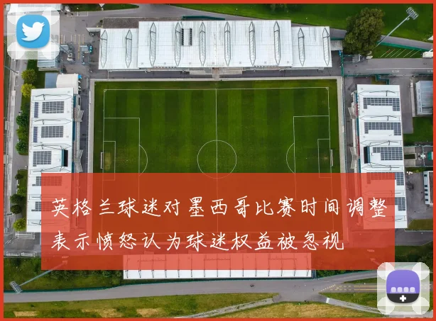 英格兰球迷对墨西哥比赛时间调整表示愤怒认为球迷权益被忽视