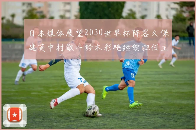 日本媒体展望2030世界杯阵容久保建英中村敬斗铃木彩艳继续担任主力