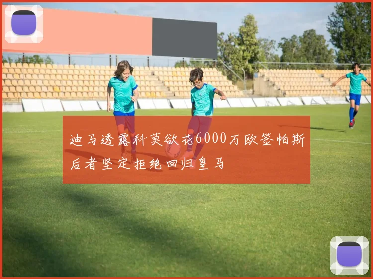 迪马透露科莫欲花6000万欧签帕斯后者坚定拒绝回归皇马