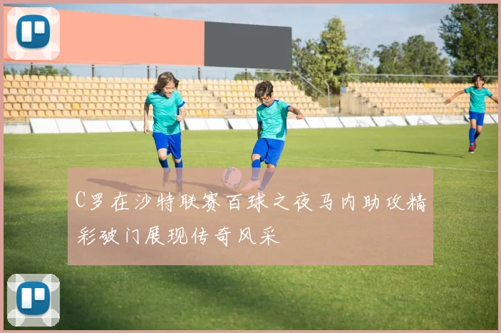 C罗在沙特联赛百球之夜马内助攻精彩破门展现传奇风采