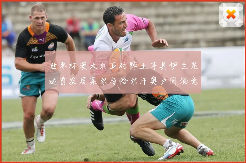世界杯澳大利亚对阵土耳其伊兰昆达首发居莱尔与恰尔汗奥卢同场竞技