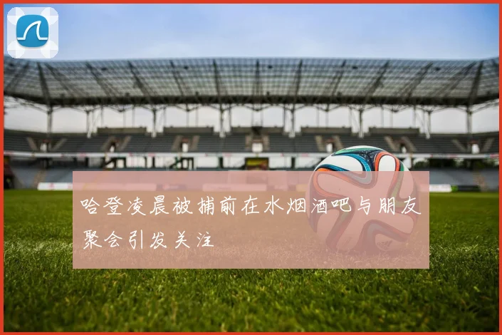 哈登凌晨被捕前在水烟酒吧与朋友聚会引发关注