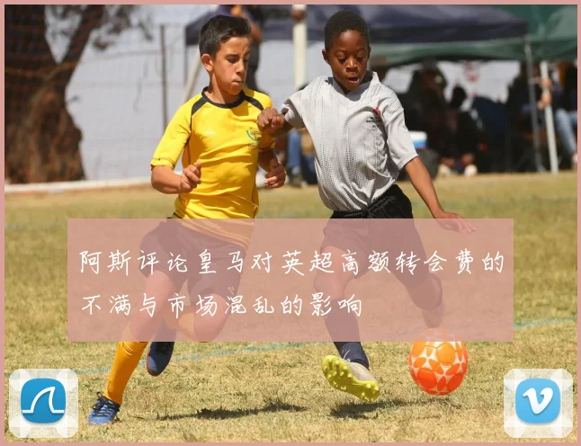 阿斯评论皇马对英超高额转会费的不满与市场混乱的影响