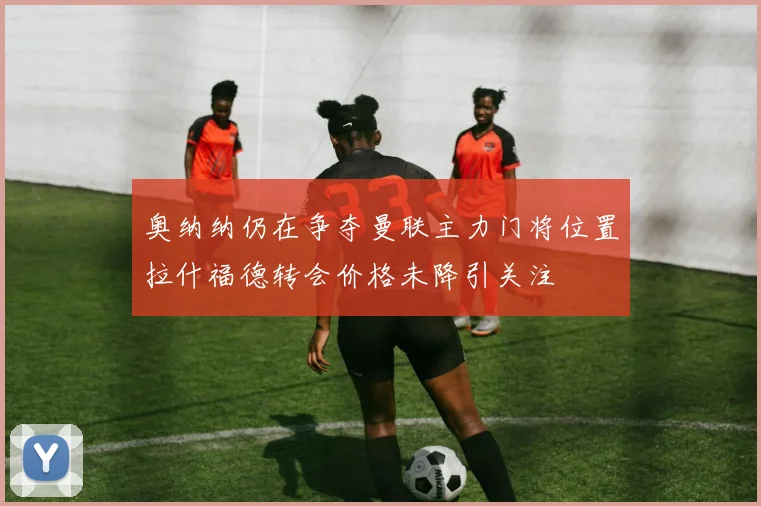 奥纳纳仍在争夺曼联主力门将位置拉什福德转会价格未降引关注